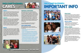 ymcasummercamp.com l
3524663587
YMCACAMPMcCONNELL
CARES
FINANCIALASSISTANCE
Summer Camp for kids is one of the most important,
life-changing programs that all children should have the
opportunity to experience regardless of a family’s financial
circumstances. YMCA Camp McConnell’s financial assistance
program is made possible by generous donations to the Y’s
annual Strong Kids Campaign. Applications for assistance
are confidential and can be found on our website or by
calling the camp office after January 1st. Assistance level
is based upon individual need, family circumstances and
family income. Financial assistance is available for one-week
sessions only. For questions please call James Mostek at
(352) 466-3587.
If you woud like to support a child’s opportunity to
experience camp please donate on our website.
OURCOMMITMENT
YMCA Camp McConnell is a powerful, positive and
life-changing experience. During your camper’s time here
at camp we will:
l
	 Provide campers with a positive, wholesome, fun
	 camping experience.
l
Provide an environment that encourages and supports
	 campers in the development of strong personal values.
l
Provide campers with an experience in democratic living -
	 to promote a spirit of love, tolerance and understanding.
l
Provide programs that encourage the development of
	 social skills, physical fitness and recreational fun.
l
Provide for the health and safety of campers - to provide
	 an atmosphere that encourages an awareness of spiritual,
	 mental and physical well-being and builds self esteem.
l
Encourage campers in the learning of leadership skills
	 and to programming opportunities for teenagers to learn
	 and practice leadership behaviors in a supervised
SAFETY
At YMCA Camp McConnell, the health and safety of each
camper is our primary concern. Counselors and program
staff are trained in safety, supervision, child abuse
prevention, first aid, bloodborne pathogens and our
emergency action plan. We place a heavy emphasis on
accident prevention by supervising all activities closely.
HEALTH
YMCA Camp McConnell takes seriously its responsibility
to provide all campers with a healthy camping experience.
We maintain a well-equipped health care center with
qualified medical personnel on-site 24 hours a day.
Standing orders are reviewed and approved by a licensed
pediatrician located in nearby Gainesville - only minutes
from camp. In addition, all camp staff are thoroughly
trained to properly handle emergency situations.
MEALS
The dining hall is a favorite location for songs, socializing
and meals. Meals satisfy the hearty appetites of campers
and staff. Milk, fresh fruit and a full salad bar are available
each day. Vegetarian and other options are also available to
meet dietary needs. Please contact the camp office to ask
about meal options for special dietary needs. As with
activities, campers are gently guided toward healthy and
appropriate choices. We also encourage campers to try
new things.
YMCACAMPMcCONNELL
IMPORTANTINFO
OPENHOUSE
Choosing the right camp for your child is an important
decision. Join us at our open house to see where your
child will be sleeping, eating, playing and exploring. If you
are unable to attend any of our open houses then call
us to schedule a private tour. Our camp staff is always
happy to meet camp families.
Pleaseseewebsiteforopenhousedates.
SPECIALOFFERS
l
	 Register by March 1 to receive $50 off of the
	 base fee for each session week attending
l
Register by April 1 to receive $25 off of the base
	 fee for each session week attending.
REFER-A-FRIEND
Host a YMCA Camp McConnell meet and greet party.
For most of our parents a word of mouth referral is what
finally gave them the confidence to send their child to
camp for the first time. For many parents this decision
is a difficult one. We believe that parents of our current
campers can speak about the positive effects that an
overnight camp experience has had on their child better
than any staff member can explain the impact that camp
has on children.
For every new camper that registers based on your
referral, you can earn a $25 credit towards your balance.
Please call the camp office at (352) 466-3587 for more
information. Our camp staff will provide the
invitations and all of the materials needed for your
party ... all you have to do is invite your friends
and family!
 