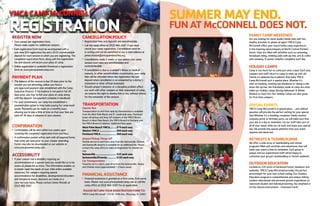 YMCACAMPMcCONNELL
REGISTRATIONCANCELLATIONPOLICY
l
	 Registration fees and deposits are nonrefundable.
l 	
Call the camp office at (352) 466-3587 if you must
	 cancel your camp registration. Cancellations must be 	
	 in writing and can be submitted to our e-mail address at
	 james.mostek@ymcapalmbeaches.org.
l 	
Cancellations made 2 weeks or less before your camp
	 session start date are nonrefundable and
	nontransferable.
l 	
If cancellation is due to a camper’s illness or medical
	 reasons, or other uncontrollable circumstance, your camp 	
	 fees will be refunded minus the registration fee and
	 deposit when cancellation is accompanied by a doctor’s 	
	 statement or other official statement.
l 	
Should camper’s behavior or a discipline problem affect
	 our work with other campers or their enjoyment of camp,
	 we reserve the right to dismiss him or her, without refund,
	 for the remainder of the session.
TRANSPORTATION
CharterBus
Transportation to and from camp by chartered bus is available
from the West Palm Beach and Ft. Lauderdale area. Chartered
buses will pickup and drop-off campers at the YMCA Brown
Branch in West Palm Beach, the YMCA Branch in Parkland and
the YMCA Branch in Weston. Additional fees apply.
WestPalmBeachYMCA.........$79eachway
WestonYMCA.......................$89eachway
ParklandYMCA.....................$89eachway
AirportPickup/Drop-off
Shuttle service to and from camp from the Jacksonville, Orlando
and Gainesville airports is available for an additional fee. Please
contact the camp office to make arrangements for shuttle ser-
vice.
Gainesville............................$25eachway
Jacksonville/Orlando............$125eachway
CarTransportation
Travel by car is a short, easy drive from the Jacksonville, Tampa
and Orlando areas (approximately 1.5 hours away).
FINANCIALASSISTANCE
l
	 Financial assistance is granted on a first-come, first-serve
	 basis. Please visit www.ymcasummercamp.com or call the
	 camp office at (352) 466-3587 for an application.
PLEASERETURNYOURREGISTRATIONFORMTO:
YMCA Camp McConnell l
210 SE 134th Ave., Micanopy, FL 32667
REGISTERNOW
l 	
One camper per registration form.
	 Please make copies for additional campers.
l
Each registration form must be accompanied with a
	 one-time $25 registration fee and a $125 nonrefundable
	 deposit for each session in which you are registering. The
	 completed registration form, along with the registration 	
	 fee and deposit will secure your place at camp.
l
Online registration is available! Download a registration
	 form at: www.ymcasummercamp.com.
PAYMENTPLAN
l
	 The balance of the session is due 30 days prior to the
	 session you are attending, unless you have a
	 pre-approved payment plan established with the Camp
	 Executive Director. If the balance is not paid in full 30 	
	 days prior, you may forfeit your place at camp along
	 with the deposit. See payment schedule in handbook.
l 	
For your convenience, our camp has established a
	 payment plan option to help make paying for camp much
	 easier. Payments can be made on a monthly basis
	 allowing you to pay a little at time so that your fees are
	 paid off 30 days in advance of your session.
CONFIRMATION
l
	 Confirmation will be sent within two weeks upon
	 receiving the completed registration form and fees.
l 	
A confirmation packet will be sent with all required forms
	 that camp will need prior to your camper attending. 	
	 Forms may also be downloaded on our website at
	www.ymcasummercamp.com.
ACCESSIBILITY
l
	 If your camper has a disability requiring an
	 accommodation or a special need you would like us to be 	
	 aware of, please let us know. This information enables us
	 to better meet the needs of your child within available
	 resources. For campers requiring special
	 accommodation for disabilities, developmental disorders
	 and behavioral issues, decisions are made on a
	 case-by-case basis. Please contact James Mostek at 	
	 (352) 466 3587.
SUMMERMAYEND.
FUNATMcCONNELLDOESNOT.
FAMILYCAMPWEEKENDS
Are you looking for some quality family time with fun,
healthy activities to please all ages? YMCA Camp
McConnell offers year-round family camp experiences
in the inspiring natural beauty of North Central Florida’s
forest. Days are filled with activities such as swimming,
horseback riding, climbing walls with zip line, arts & crafts
and canoeing. A sunset campfire completes each day.
HOLIDAYCAMPS
Camp is too much fun to come just once a year! Each year,
campers and staff return to camp to meet up with old
friends to celebrate the traditions that make YMCA
Camp McConnell such a special place. Whether it’s
trick-or-treating, roasting marshmallows or taking a ride
down the zip line, the friendships made at camp are what
make our Holiday camps (during Halloween & Winter
Breaks) so much fun. Our Holiday Camps are also great
for first-time campers.
SPECIALEVENTS
YMCA Camp McConnell is a special place ... and without
question will provide the perfect setting for your special
day! Whether it’s a wedding, reception, family reunion,
company picnic or birthday party, we will make sure that
your day is a day to remember. Let our staff take care of
all of your needs while you sit back and enjoy your special
day. We provide the special attention that your event
requires and deserves!
RETREATS&TEAMBUILDING
We offer a wide array of teambuilding and retreat
programs filled with activities and adventures that will
make your event a time to remember. Each group is
unique and our experienced staff will be happy to
customize your group’s teambuilding or retreat weekend.
OUTDOOREDUCATION
Located on 220 acres of hardwood forest, meadows and
wetlands, YMCA Camp McConnell provides the perfect
environment for your next school outing. Our Outdoor
Education program is comprehensive and unique, linking
outdoor educational and personal growth experiences to
classroom studies and individual learning. Our emphasis is
on the natural environment - Classroom Earth.
 