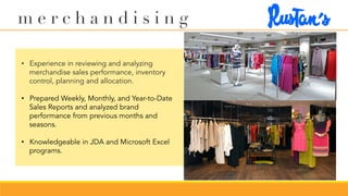 m e r c h a n d i s i n g
•  Experience in reviewing and analyzing
merchandise sales performance, inventory
control, planning and allocation.
•  Prepared Weekly, Monthly, and Year-to-Date
Sales Reports and analyzed brand
performance from previous months and
seasons.
•  Knowledgeable in JDA and Microsoft Excel
programs.
 
