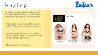 b u y i n g
	 As a Merchandise Assistant Manager, I
proposed new brands to be included in
the Imported Ladies’ RTW department.
•  Proficient in planning and forecasting
sales, OTBs, and cumulative mark-ups.
•  Ability to identify trends and develop
financial plans based on analysis of past
and current performance.
•  Developed 6-month plans.
 