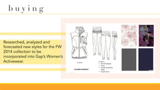 Researched, analyzed and
forecasted new styles for the FW
2014 collection to be
incorporated into Gap’s Women’s
Activewear.
b u y i n g
 