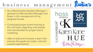 b u s i n e s s m a n a g e m e n t
•  As a Merchandise Assistant Manager, I
assisted my Merchandise Manager and
Buyer in the management of my
assigned brands.
•  Conducted proper brand training to
the mall team regarding new brands
and merchandise for proper brand
marketing.
•  Able to lead and motivate a team that
ensures that goals are made, met and
exceed expectations.
 