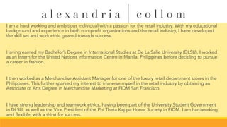 I am a hard working and ambitious individual with a passion for the retail industry. With my educational
background and experience in both non-profit organizations and the retail industry, I have developed
the skill set and work ethic geared towards success.
Having earned my Bachelor’s Degree in International Studies at De La Salle University (DLSU), I worked
as an Intern for the United Nations Information Centre in Manila, Philippines before deciding to pursue
a career in fashion.
I then worked as a Merchandise Assistant Manager for one of the luxury retail department stores in the
Philippines. This further sparked my interest to immerse myself in the retail industry by obtaining an
Associate of Arts Degree in Merchandise Marketing at FIDM San Francisco.
I have strong leadership and teamwork ethics, having been part of the University Student Government
in DLSU, as well as the Vice President of the Phi Theta Kappa Honor Society in FIDM. I am hardworking
and flexible, with a thirst for success.
a l e x a n d r i a | c o l l o m
 