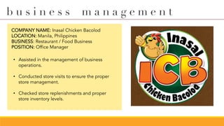 COMPANY NAME: Inasal Chicken Bacolod
LOCATION: Manila, Philippines
BUSINESS: Restaurant / Food Business
POSITION: Office Manager
•  Assisted in the management of business
operations.
•  Conducted store visits to ensure the proper
store management.
•  Checked store replenishments and proper
store inventory levels.
b u s i n e s s m a n a g e m e n t
 