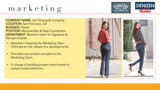 m a r k e t i n g
COMPANY NAME: Levi Strauss & Company
LOCATION: San Francisco, CA
BUSINESS: Retail
POSITION: Merchandise & Data Coordinator
DEPARTMENT: Women’s team for Signature &
Denizen brands
•  Assisted in keeping the Marketing Team
informed on the newest line developments.
•  Provided new product samples to the
Marketing Team.
•  In charge of sending proper brand needs to
various media platforms.
 