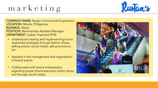 m a r k e t i n g
COMPANY NAME: Rustan Commercial Corporation
LOCATION: Manila, Philippines
BUSINESS: Retail
POSITION: Merchandise Assistant Manager
DEPARTMENT: Ladies’ Imported RTW
•  Understood creating and implementing brand
awareness strategies through fashion shows,
selling events, social media, sale promotions,
etc.
•  Assisted in the management and organization
of brand events.
•  Collaborated with brand ambassadors
regarding proper brand execution within stores
and through social media.
 