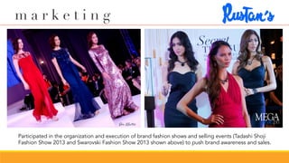 Participated in the organization and execution of brand fashion shows and selling events (Tadashi Shoji
Fashion Show 2013 and Swarovski Fashion Show 2013 shown above) to push brand awareness and sales.
m a r k e t i n g
 