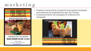 •  Created a new business concept for promotional campaigns
and marketing for proposed business, Pan Panizza.
•  Created promotion ad campaigns for billboard and
newspaper.
m a r k e t i n g
 