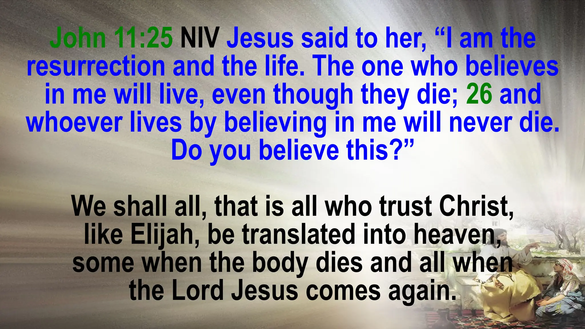 John 11:25 NIV Jesus said to her, “I am the
resurrection and the life. The one who believes
in me will live, even though they die; 26 and
whoever lives by believing in me will never die.
Do you believe this?”
We shall all, that is all who trust Christ,
like Elijah, be translated into heaven,
some when the body dies and all when
the Lord Jesus comes again.
 