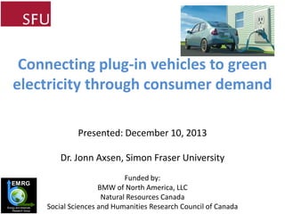 Connecting plug-in vehicles to green
electricity through consumer demand
Presented: December 10, 2013

Dr. Jonn Axsen, Simon Fraser University
EMRG

Energy and Materials
Research Group

Funded by:
BMW of North America, LLC
Natural Resources Canada
Social Sciences and Humanities Research Council of Canada

 