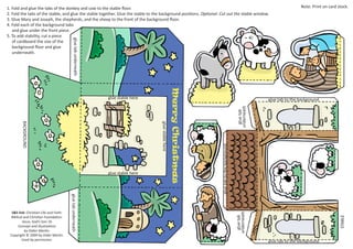 Note: Print on card stock.
glue tab underneath
1. Fold and glue the tabs of the donkey and cow to the stable floor.
2. Fold the tabs of the stable, and glue the stable together. Glue the stable to the background positions. Optional: Cut out the stable window.
3. Glue Mary and Joseph, the shepherds, and the sheep to the front of the background floor.
4. Fold each of the background tabs
and glue under the front piece.
5. To add stability, cut a piece
of cardboard the size of the
background floor and glue
underneath.
glue stable here
glue tab
underneath
STABLE
glue tab
underneath
glue tab underneath
glue tab to the background
glue stable here
BACKGROUND
glue stable here
S&S link: Christian Life and Faith:
Biblical and Christian Foundation:
Jesus, God’s Son-1b
Concept and illustrations
by Didier Martin.
Copyright © 2009 by Dider Martin.
Used by permission.
glue tab to the background
glue tab to the background