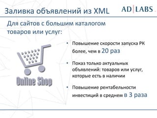 • Повышение скорости запуска РК
более, чем в 20 раз
• Показ только актуальных
объявлений: товаров или услуг,
которые есть в наличии
• Повышение рентабельности
инвестиций в среднем в 3 раза
Заливка объявлений из XML
Для сайтов с большим каталогом
товаров или услуг:
 
