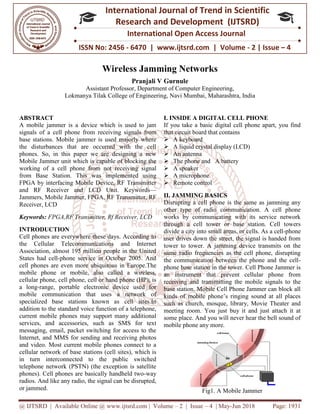 @ IJTSRD | Available Online @ www.ijtsrd.com
ISSN No: 2456
International
Research
Wireless Jamming Networks
Assistant Professor
Lokmanya Tilak College of Engineering,
ABSTRACT
A mobile jammer is a device which is used to jam
signals of a cell phone from receiving signals from
base stations. Mobile jammer is used majorly where
the disturbances that are occurred with the cell
phones. So, in this paper we are designing a new
Mobile Jammer unit which is capable of blocking the
working of a cell phone from not receiving signal
from Base Station. This was implemented using
FPGA by interfacing Mobile Device, RF Transmitter
and RF Receiver and LCD Unit. Keywords
Jammers, Mobile Jammer, FPGA, RF Transmitter, RF
Receiver, LCD
Keywords: FPGA,RF Transmitter, Rf Receiv
INTRODUCTION
Cell phones are everywhere these days. According to
the Cellular Telecommunications and Internet
Association, almost 195 million people in the United
States had cell-phone service in October 2005. And
cell phones are even more ubiquitous in Europe.The
mobile phone or mobile, also called a wireless,
cellular phone, cell phone, cell or hand phone (HP), is
a long-range, portable electronic device used for
mobile communication that uses a network of
specialized base stations known as cell sites.In
addition to the standard voice function of a telephone,
current mobile phones may support many additional
services, and accessories, such as SMS for text
messaging, email, packet switching for access to the
Internet, and MMS for sending and receiving photos
and video. Most current mobile phones connect to a
cellular network of base stations (cell sites), which is
in turn interconnected to the public switched
telephone network (PSTN) (the exception is satellite
phones). Cell phones are basically handheld two
radios. And like any radio, the signal can be disrupted,
or jammed.
www.ijtsrd.com | Volume – 2 | Issue – 4 | May-Jun 2018
ISSN No: 2456 - 6470 | www.ijtsrd.com | Volume
International Journal of Trend in Scientific
Research and Development (IJTSRD)
International Open Access Journal
Wireless Jamming Networks
Pranjali V Gurnule
Assistant Professor, Department of Computer Engineering,
Lokmanya Tilak College of Engineering, Navi Mumbai, Maharashtra, India
A mobile jammer is a device which is used to jam
receiving signals from
base stations. Mobile jammer is used majorly where
the disturbances that are occurred with the cell
phones. So, in this paper we are designing a new
Mobile Jammer unit which is capable of blocking the
receiving signal
from Base Station. This was implemented using
FPGA by interfacing Mobile Device, RF Transmitter
and RF Receiver and LCD Unit. Keywords—
F Transmitter, RF
FPGA,RF Transmitter, Rf Receiver, LCD
Cell phones are everywhere these days. According to
the Cellular Telecommunications and Internet
Association, almost 195 million people in the United
phone service in October 2005. And
ubiquitous in Europe.The
mobile phone or mobile, also called a wireless,
cellular phone, cell phone, cell or hand phone (HP), is
range, portable electronic device used for
mobile communication that uses a network of
s cell sites.In
addition to the standard voice function of a telephone,
current mobile phones may support many additional
services, and accessories, such as SMS for text
messaging, email, packet switching for access to the
receiving photos
and video. Most current mobile phones connect to a
cellular network of base stations (cell sites), which is
in turn interconnected to the public switched
telephone network (PSTN) (the exception is satellite
lly handheld two-way
radios. And like any radio, the signal can be disrupted,
I. INSIDE A DIGITAL CELL PHONE
If you take a basic digital cell phone apart, you find
that circuit board that contains
 A keyboard
 A liquid crystal display (LCD)
 An antenna
 The phone and A battery
 A speaker
 A microphone
 Remote control
II. JAMMING BASICS
Disrupting a cell phone is the same as jamming any
other type of radio communication. A cell phone
works by communicating with its service network
through a cell tower or base station. Cell towers
divide a city into small areas, or cells. As a cell
user drives down the street, the signal is handed from
tower to tower. A jamming device transmits on the
same radio frequencies as the cell phone, disrupting
the communication between the phone and the cell
phone base station in the tower.
an instrument that prevent
receiving and transmitting the mobile signals to the
base station. Mobile Cell Phone Jammer can block all
kinds of mobile phone’s ringing sound at all places
such as church, mosque, library, Movie Theater and
meeting room. You just buy it and just attach it at
some place. And you will never hear the bell sound of
mobile phone any more.
Fig1. A Mobile Jammer
Jun 2018 Page: 1931
6470 | www.ijtsrd.com | Volume - 2 | Issue – 4
Scientific
(IJTSRD)
International Open Access Journal
, Maharashtra, India
INSIDE A DIGITAL CELL PHONE
If you take a basic digital cell phone apart, you find
that circuit board that contains
A liquid crystal display (LCD)
Disrupting a cell phone is the same as jamming any
other type of radio communication. A cell phone
works by communicating with its service network
l tower or base station. Cell towers
divide a city into small areas, or cells. As a cell-phone
user drives down the street, the signal is handed from
A jamming device transmits on the
same radio frequencies as the cell phone, disrupting
communication between the phone and the cell-
phone base station in the tower. Cell Phone Jammer is
prevent cellular phone from
receiving and transmitting the mobile signals to the
base station. Mobile Cell Phone Jammer can block all
ds of mobile phone’s ringing sound at all places
such as church, mosque, library, Movie Theater and
meeting room. You just buy it and just attach it at
some place. And you will never hear the bell sound of
Fig1. A Mobile Jammer
 