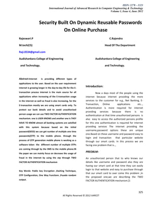 ISSN: 2278 – 1323
                                  International Journal of Advanced Research in Computer Engineering & Technology
                                                                                      Volume 1, Issue 4, June 2012



                     Security Built On Dynamic Reusable Passwords
                                On Online Purchase
Rajeswari.P                                                                            C.Rajendra

M.tech(CS)                                                                         Head Of Tha Department

Raji.0534@gmail.com

Audishankara College of Engineering                                        Audishankara College of Engineering

 and Technology.                                                                   and Technology.

                              .

Abstract:Internet      is providing different types of
applications to the user. Based on the user requirement
internet is growing longer in the day-to-day life for the E-
                                                                  Introduction:
transaction process internet is the main source for all                    Now a days most of the people using the
applications when increasing of the E-transaction usage           internet because internet providing the more
in the internet as well as fraud is also increasing, for the      services to the customer for e.g., Net Banking, E-
E-transaction mostly we are using smart cards only. To            Transaction, Online           applications     etc..,
                                                                  Authentication is more required for internet
protect our bank details and to avoid unauthorized
                                                                  providing services because there is no
person usage we can use TWO FACTOR AUTHENTICATION
                                                                  authentication at that time unauthorized persons is
mechanism. one is USER KNOWS and another one is THEY              also easy to access the authorized persons profile
HAVE TO KNOW almost all banking systems are satisfied             for this one authentication is required for internet
with   this system because based on the initial                   providing services The internet providing the
password(SEED) we can get number of multiple one time
                                                                  username,password options these are unique
                                                                  one.Based on these username and password easy to
passwords(OTP) to the mobile phone. through the
                                                                  login and transaction       that particular website
process of OTP generation mobile phone is working as a
                                                                  through our smart cards. In this process we are
software token the different number of multiple OTPs              facing one problem that is..,
are coming through by the SMS to the mobile phone.IN
                                                                  PREOBLM:
the paper we can mainly focus on decrease the usage of
fraud in the internet by using the otp through TWO                An unauthorized person that to who knows our
FACTOR AUTHENTICATION mechanism                                   details like username and password also they are
                                                                  having our smart card at that time they can easily
                                                                  login to that website and easy to purchase through
Key Words: Public key Encryption ,Hashing Technique,
                                                                  that our smart card to over come this problem ,In
OTP Configuration, One Way Functions ,Psuedo random
                                                                  the proposed one,we are describing the TWO
output.                                                           FACTOR AUTHENTICATION mechanism.[1



                                                                                                                  325
                                             All Rights Reserved © 2012 IJARCET
 