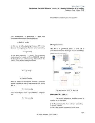 ISSN: 2278 – 1323
                            International Journal of Advanced Research in Computer Engineering & Technology
                                                                                Volume 1, Issue 4, June 2012



                                                               The SPEKE required only two messages like




The keyexchange is generating a large and
randomlyselected prime p anditcomputes

         g = hash(s)2 mod p
                                                               OTP generation:
In this one ‘s’ is for ,displaying the short OTP in the
browser after registration Then the server computes,           The OTP is generated from a hash of a
                                                               concatenation of the challenge and the secret key
                  Ks = g a modp
                                                               OTP=hash(challenge||secretkey)
In the above equation ‘a’ stands for to generate
random number It sends servlet to MIDLET is p and
ks through the sms after receiving the sms from the
servlet server,the MIDLETgeneratesthe




                  Kc = gb modp



              g = hash(s)2 mod p

MIDLET generates the random number it sends to
servlet server kc to the AS and computes The secret
key is,

                  K = (Ks)b mod p.
                                                                         Fig:proceducre for OTP process
After receiving the secret key kc MIDLET computes
the                                                            IMPLIMENTATION:
                  K = (Kc)a mod p                                       For security purpose the proposed system is
                                                               consists are of three parts

                                                               (1)In the client’s mobile phone software is installed,
                                                               (2)Server software,
                                                               (3)The GSM modem is connected to the sever.


                                                                                                                  327
                                          All Rights Reserved © 2012 IJARCET
 