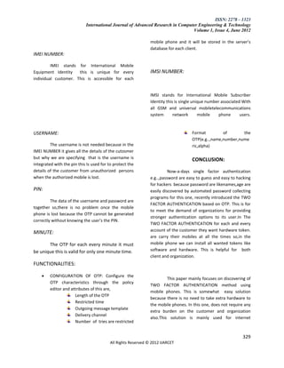 ISSN: 2278 – 1323
                            International Journal of Advanced Research in Computer Engineering & Technology
                                                                                Volume 1, Issue 4, June 2012

                                                               mobile phone and it will be stored in the server’s
                                                               database for each client.
IMEI NUMBER:

         IMEI stands for International Mobile
Equipment Identity    this is unique for every                 IMSI NUMBER:
individual customer. This is accessible for each


                                                               IMSI stands for International Mobile Subscriber
                                                               Identity this is single unique number associated With
                                                               all GSM and universal mobiletelecommunications
                                                               system       network       mobile    phone      users.


USERNAME:                                                                            Format         of       the
                                                                                     OTP(e.g..,name,number,nume
         The username is not needed because in the                                   ric,alpha)
IMEI NUMBER it gives all the details of the cutosmer
but why we are specifying that is the username is                                    CONCLUSION:
integrated with the pin this Is used for to protect the
details of the customer from unauthorized persons                        Now-a-days single factor authentication
when the authorized mobile is lost.                            e.g..,password are easy to guess and easy to hacking
                                                               for hackers because password are likenames,age are
PIN:                                                           easily discovered by automated password collecting
                                                               programs for this one, recently introduced the TWO
         The data of the username and password are
                                                               FACTOR AUTHENTICATION based on OTP. This is for
together so,there is no problem once the mobile
                                                               to meet the demand of organizations for providing
phone is lost because the OTP cannot be generated
                                                               stronger authentication options to its user.In The
correctly without knowing the user’s the PIN.
                                                               TWO FACTOR AUTHENTICATION for each and every
                                                               account of the customer they want hardware token.
MINUTE:
                                                               are carry their mobiles at all the times so,in the
       The OTP for each every minute it must                   mobile phone we can install all wanted tokens like
be unique this is valid for only one minute time.              software and hardware. This is helpful for both
                                                               client and organization.
FUNCTIONALITIES:

        CONFIGURATION OF OTP: Configure the
                                                                        This paper mainly focuses on discovering of
         OTP characteristics through the policy
                                                               TWO FACTOR AUTHENTICATION method using
         editor and attributes of this are,
                                                               mobile phones. This is somewhat easy solution
                      Length of the OTP
                                                               because there is no need to take extra hardware to
                      Restricted time
                                                               the mobile phones. In this one, does not require any
                      Outgoing message template
                                                               extra burden on the customer and organization
                      Delivery channel
                                                               also.This solution is mainly used for internet
                      Number of tries are restricted


                                                                                                                329
                                          All Rights Reserved © 2012 IJARCET
 
