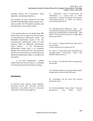 ISSN: 2278 – 1323
                            International Journal of Advanced Research in Computer Engineering & Technology
                                                                                Volume 1, Issue 4, June 2012

providing services like E-Transactions,         online         [2]     S.HAllsteinsen, I.Jorsta, D-v.,Thanh,”Using The
applications, net banking ,Infranet etc..,                     mobilebphone as a security token for unified
                                                               authentication”, Sysyems and Networks Communication
The customers are more attracted for this TWO                  In:internationalconference on Systems and Networks
FACTOR AUTHENTICATION solution because this is                 Communications,2007,p.68-74
more securable. The OTP algorithm provides some
factorsbecause to secure the user profile
                                                               [3] S.M.Siddique,M.Amir,”GMSecurity Issues             and
                                                               ChallengesSoftwareEngineering”,Artificialintelligence,Net
                                                               working and Parallel/Ditributed Computing,2006. SNPD
In the proosed system we are implementing TWO
                                                               2006. 7th ACIS International Conference on digital Object
options these two are using a free and fast access
                                                               Identifier,pp.413-418.
i.e..,Connection-Less Authentication system and
SMS-BASED Authentication System in this one,
Connection-Less Authentication system are more
                                                               *4+ L.Lamport, “password Authentication With Insecure
expensive based on SMS-Based Authentication
                                                               Communication”,
system because           in the Connection-Less
                                                               In:comm.:ACM,vol.24,no.11,1981,pp.770-772.
Authentication system there is no connection
between client and the server.The server generates             [5] Jablon, D., Strong Password-only Authnticated Key
the OTP and it sends to the user’s mobile phone, but           Exchange.Computer Communication Review, ACM
SMS-Based Authentication System is somewhat less               SIGCOMM, 1996.vol.26 (no.5).
cost solution.

        In the future developments             includes
                                                               [6] Recorla,e., RFC 2631 Diffie-Hellman Key Agreement
another factor other than the factors i.e.., Somebody          method.1999.
You know, that is based on the notation vouching.


                                                               [7] Authntication ofignatures using public keybencryption
                                                               Kellogg S.Booth university of water 100,Canada.


REFERENCES:
                                                               [8]  AcceessMatrix TM UAS Future Proof Universal
                                                               Authntication Server.

[1] Mohamed Hamdy Eldefrawy, Khaled Alghathbar,
Muhammad Khurram khan “OTP-Based Two-Factor
Authentication Using Mobile Phones” In international           [9] Fadi Aloul,SyedZahidi Wassim El-Hajj “Two-Factor
conference on information technology”2011.                     Authentication      Using      Mobile       phones”.




                                                                                                                    330
                                          All Rights Reserved © 2012 IJARCET
 