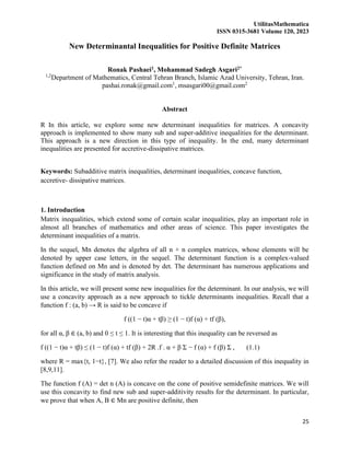 UtilitasMathematica
ISSN 0315-3681 Volume 120, 2023
25
New Determinantal Inequalities for Positive Definite Matrices
Ronak Pashaei1, Mohammad Sadegh Asgari2*
1,2
Department of Mathematics, Central Tehran Branch, Islamic Azad University, Tehran, Iran.
pashai.ronak@gmail.com1
, msasgari00@gmail.com2
Abstract
R In this article, we explore some new determinant inequalities for matrices. A concavity
approach is implemented to show many sub and super-additive inequalities for the determinant.
This approach is a new direction in this type of inequality. In the end, many determinant
inequalities are presented for accretive-dissipative matrices.
Keywords: Subadditive matrix inequalities, determinant inequalities, concave function,
accretive- dissipative matrices.
1. Introduction
Matrix inequalities, which extend some of certain scalar inequalities, play an important role in
almost all branches of mathematics and other areas of science. This paper investigates the
determinant inequalities of a matrix.
In the sequel, Mn denotes the algebra of all n × n complex matrices, whose elements will be
denoted by upper case letters, in the sequel. The determinant function is a complex-valued
function defined on Mn and is denoted by det. The determinant has numerous applications and
significance in the study of matrix analysis.
In this article, we will present some new inequalities for the determinant. In our analysis, we will
use a concavity approach as a new approach to tickle determinants inequalities. Recall that a
function f : (a, b) → R is said to be concave if
f ((1 − t)α + tβ) ≥ (1 − t)f (α) + tf (β),
for all α, β ∈ (a, b) and 0 ≤ t ≤ 1. It is interesting that this inequality can be reversed as
f ((1 − t)α + tβ) ≤ (1 − t)f (α) + tf (β) + 2R .f . α + β Σ − f (α) + f (β) Σ , (1.1)
where R = max{t, 1−t}, [7]. We also refer the reader to a detailed discussion of this inequality in
[8,9,11].
The function f (A) = det n (A) is concave on the cone of positive semidefinite matrices. We will
use this concavity to find new sub and super-additivity results for the determinant. In particular,
we prove that when A, B ∈ Mn are positive definite, then
 