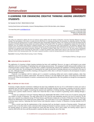 17: 1-S (2019) 49–53 | www.jurnal-kemanusiaan.utm.my | e-ISSN: 2660-755X
Jurnal
Kemanusiaan
Full Paper
E-LEARNING FOR ENHANCING CREATIVE THINKING AMONG UNIVERSITY
STUDENTS
Azri Syazwan bin Atan
*
, Mohd Shafie bin Rosli
Faculty of Social Science and Humanities, Universiti Teknologi Malaysia, 81310 UTM Johor Bahru, Johor, Malaysia.
*Corresponding author azrei92@gmail.com Received: 15 May 2018
Received in revised form: 14 December 2018
Accepted: 25 December 2018
Published : 30 April 2019
Abstract
This study was conducted to enhance the level of creativity among students from the School of Education, Universiti Teknologi Malaysia by using e-
learning. The main purpose of this study is to probe into the effectiveness of e-learning developed by the researchers for enhancing creativity. This study
also look into how the learning process of creative thinking takes place among higher institutions students. The e-learning uses has been developed using the
integration of Problem-Based Learning methods and creativity problem solving model (CPS). The samples are undergraduate students from the Faculty of
Education who was sampled using purposive sampling technique. This is a pre-experimental study using quantitative and qualitative approach where
students answer 6 items for the pre-test before receiving the intervention and later answering the open-ended question for the post-test. The reliability of the
instrument was measured using internal consistency technique. The minimum Cronbach Alpha value is set to be at 0.6. The time session of preliminary
study was recorded and will be used during the actual study. To obtain the qualitative data, students had to discuss in the forum that will developed in e-
learning to observe their learning analytic data. This study is expected to produce a creativity learning framework for tertiary education students.
Keywords: E-learning, Problem-Based Learning, Creative Thinking
© 2019 Penerbit UTM Press. All rights reserved
1.0 RESEARCH BACKGROUND
The application of e-learning in higher learning institution has been well established. However, its usage is still limited to just certain
application such as for the purpose of uploading notes and making announcements. The emerging of mobile and accessible methods of any
e-learning provides a positive impact in education that is capable of promising the potential and capabilities of lifelong learning that may
cover every certain area. The development of e-learning has also made the provision of learning materials can be accessed by the users at
any time. Although researchers describe e-learning as having positive effect, there is still lack of research on the development of creative
thinking through e-learning.
Creativity is an important skill for students and it is essential in producing skilled and creative minded graduates, rather than
emphasizing too much on academic achievement. The need for creativity is not only helpful in the aspect of the nation but at individual
level as well. Where the development of emotion, communication and job opportunities after their graduate are through the encouragement
of creativity.
2.0 PURPOSE OF THE STUDY
E-learning at higher education institutions in Malaysia has been long established, but the use of it is still limited to certain uses such as
uploading notes and making announcements. Based on mobile and accessible anywhere and anywhere e-learning can provide a positive
impact in education that is capable of promising the potential and capabilities of lifelong learning. Although many explanations that e-
learning have a positive benefit, however, studies have found that there is lack of research on generating creative thinking through e-
learning.
A study was conducted at Universiti Teknologi Malaysia by Shaharuddin Md Salleh in 20104
on the level of creativity among final
year student in Faculty of Education. The study reports that 85.10% from the total respondents showed a low level of creativity. On the
same year a research was conducted among 120 Social Science and Education student also in Faculty of Education Universiti Teknologi
Malaysia by Mohammad Yusof Arshad and Asma Abdul Salam 5.
The result shows 52.5% of the respondents are within the creative range
as having means creativity. Indicating that Social Science and Education student in Faculty of Education as having moderate level of
creativity.
There a several cases that the implementation of the e-learning itself can developed a structure of learning analytic. Through past
research, more or less they tend to create a structural online learning environment to increase creativity, yet, few research studies look in to
the learning analytic on creativity aspect through the system that them develop. That in these studies, the learning analytic aspect of
creativity skill will be the focus and the procedure to analyses the data are among the aim of the study.
 