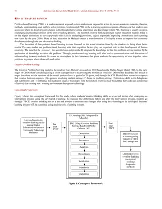 50 Azri Syazwan Atan & Mohd Shafie Rosli / Jurnal Kemanusiaan 17: 1-S (2019), 49–53
3.0 LITERATURE REVIEW
Problem-based learning (PBL) is a student-centered approach where students are exposed to action to pursue academic materials, theories,
methods, understanding, and skills to solve problems. Implemented PBL in the e-learning system can create a framework that students can
access anywhere to develop joint solution skills through their existing experience and knowledge where PBL learning is usually an open,
challenging and needing solution in the answer seeking process. The need for creative thinking amongst higher education students today is
for the higher institutions to develop people with skills in analyzing problems, logical arguments, expecting probabilities and exploring
new ideas by the year 2030. More of that, education in Malaysia needs a transformation if Malaysia wants to improve her economic
development through the use of creative thinking.
The formation of this problem based learning is more focused on the actual situation faced by the students to bring about better
results. Previous studies on problem-based learning state that cognitive factors play an important role in the development of human
creativity. The need for the process 1) the specific knowledge needs 2) integrate the knowledge to find the problem solving method 3) the
application of knowledge to solve the problem. Through problem-solving learning will also lead to communication and discussion of
understanding between students. It creates an atmosphere in the classroom that gives students the opportunity to learn together, solve
problems in groups, share ideas with each other.
Creative Problem Solving
The Creative Problem Solving model is the result of Alex Osborn's research in 1940 based on the Wallas Stage Model 1926. In the early
stages of CPS Osborn's modeling using a seven-step approach to addressing the problem of creativity. Osborn has developed this model in
stages that there are six versions of the model produced over a period of 50 years, and through the CPS Model these researchers support
that creative thinking requires: (1) a process involving multiple rating; (2) focus on problem solving; (3) thinking skills work deduplicate
and indefinitely; and (4) influence the incubation stage of thinking to find the solution. There is study found that the Model can collaborate
effectively for creating new learning environment throughout technology.
Conceptual Framework
Figure 1 shows the conceptual framework for this study, where students' creative thinking skills are expected to rise after undergoing an
intervention process using the developed e-learning. To measure the differences before and after the intervention process, students go
through (TTCT) creative thinking test as a pre and posttest to measure any changes after using the e-learning to be developed. Students'
learning process will be examined using analytic tools e-learning system.
Figure 1: Conceptual Framework
 