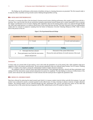 51 Azri Syazwan Atan & Mohd Shafie Rosli / Jurnal Kemanusiaan 17: 1-S (2019), 49–53
The finding was the performance achievements of problem solving in e-learning discussion are presented. The first research study is
to study the effect of problem solving towards creative thinking through problem solving.
4.0 RESEARCH METHODOLOGY
This study is to examine the effect of the developed e-learning toward creative thinking performance after sample’s engagement with the e-
learning. Also, to get the data from the pre and posttest using pre-experimental research design and to conduct quantitative form to measure
the change in performance level of creative thinking skills. Qualitative data for the learning analytic aspect was collected through Moodle
log, while open ended question is to analyses effectiveness of the system that been develop. The study consisted of first year undergraduate
student that was selected via purposive sampling from the School of Education, Universiti Teknologi Malaysia (UTM). Table 2, shows
both of the process of the test.
Figure 2: Pre-Experimental Research Design
Quantitative Pre-Test Intervention Quantitative Post Test Finding
A1 X = 8 week A2 Overall result and analysis
Qualitative method Finding
 Participant that been selected
 Those participants must finish the intervention
and pre and post test
Discussion of the system effectiveness
Discuss the code and themes of overall outcome of the result
Instrument
As these study use consists both of type analysis, were in this study the quantitative act as the primary data, while qualitative data gives
supportive roles in the analysis and discussion. The pre and post quantitative data was collected using Torrance Test of Creative Thinking
(TTCT) -A (adult) as the sample is among the undergraduate student in higher education institution.
The qualitative data are collected using open-ended questionnaire, from participant that been selected and those participants must
undergo all of the intervention session and pre and posttest are need to be completed. The data finding is to discuss of effectiveness of the
system, and to discuss the code and themes of overall outcome from the result provide to support the quantitative data.
5.0 RESULTS AND DISCUSSION
Data been collected for achieving the stated research goal which is to measure student creativity before and after the treatment. A pre and
posttest were conducted to answer a research question (a) the effectiveness of using e-learning to enhance creativity in higher education
students. The learning analytic will be collected through log files, performance test, surveys and interviews, below are the table that
showing the flow of the system that been integrated with the PBL method based on the CPS model by Osborn 1952.
 