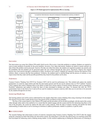 52 Azri Syazwan Atan & Mohd Shafie Rosli / Jurnal Kemanusiaan 17: 1-S (2019), 49–53
Figure 3: CPS Model approach for implementation PBL in e learning
Intervention
The intervention was using Alex Osborn CPS model which involve Observation, it provides problems to students, Students are required to
issue as many problems as possible for the given problem. Inventory, Give ideas and reasons, Students are asked to assume and give an
idea of how the problem can be processed. Analysis, Provides new ideas from ideas, the students are required to produce any process and
the probability that the problem can be processed makes the new solution through the ideas given. Hypothesis, Improve the original
process into a new process through a combination of ideas. Incubation and synthesis, Students are required to disclose the function of the
solution, object, or process that has been produced. Validation, the students need to clarified things and the process of solution, or any
improvement that they made and the possible possibilities they found for the problem can be done.
Performance
Torrance Creative Thinking Test (TTCT) by Torrance (1967) will be used for performance test. This method will capture the student
performance on creativity aspect before and after the intervention process and the test can be analyses base on TTCT method. Torrance
(1967) suggests that creative thinking refers to the ability to think from various aspects of human mental operations such as smoothness,
flexibility, authenticity and explain in detail the ideas of ideas developed to produce new ideas. To measure this skill, the TTCT
questionnaire forms in the form of set A and set B are used for students to measure creativity skill, there are six activities to be answered
by the students through this test form.
System Logs/Moodle Logs
The learning analytic tool will be used to understand how the samples shape their creative thinking when using e-learning to be developed.
The amount of access that is made and the access time period will be recorded as in the Schedule.
The flow of the system based on Alex Osborn CPS model and the procedure will be divided accordingly with the need of the system
either through online and in class method as it is crucial that the student engage with the system itself for the interaction (log files), in the
end of the procedure, the system be capture the data and it easily analyses. With the help of analytic learning will benefit the better
understanding of student data as well as assisting an institution to address problematic students in academic or specific skills.
6.0 CONCLUSION
The research findings that achievement in terms of creativity measured using Torrance Creative Thinking Test (TTCT) after the engage
using the e-learning are better than before the intervention session. By doing these it will show the effectiveness of e-learning system that
been developed for enhancing creative thinking among student. As this research emphasizing on finding the effectiveness of e-learning to
 