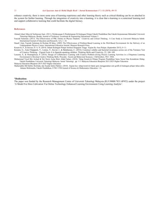 53 Azri Syazwan Atan & Mohd Shafie Rosli / Jurnal Kemanusiaan 17: 1-S (2019), 49–53
enhance creativity, there is more some area of learning experience and other learning theory such as critical thinking can be on attached in
the system for further learning. Through the integration of creativity into e-learning, it is clear that e-learning is a contextual learning tool
and support collaborative learning that could facilitate the digital literacy.
References
Ahmad Johari Sihes & Norbaizura Sani. (2011). Perlaksanaan E-Pembelajaran Di Kalangan Pelajar Fakulti Pendidikan Dan Fakulti Kejuruteraan Mekanikal Universiti
Teknologi Malaysia, Skudai. Journal of Technical, Vocational & Engineering Educational Volume 3.
Fauziah Sulaiman. (2013). The Effectiveness of PBL Online on Physics Students ’ Creativity and Critical Thinking : A Case Study at Universiti Malaysia Sabah.
International Journal of Education and Research, 1(3), 1–18.
Hanafi Atan, Fauziah Sulaiman & Rozhan M Idrus. (2005) The Effectiveness of Problem-Based Learning in the Web-Based Environment for the Delivery of an
Undergraduate Physics Course: International Education Journal, Shannon Research Press.
Kreativiti, P., & Inovasi, D. A. N. (2014). Dalam Kalangan Pelajar Institusi Pengajian Tinggi : Kajian Ke Atas Pelajar, (September 2015), 0–11.
Krumm, G., Arán Filipppetti, V., Lemos, V., Koval, J., & Balabanian, C. (2016). Construct validity and factorial invariance across sex of the Torrance Test
of Creative Thinking – Figural Form A in Spanish-speaking children. Thinking Skills and Creativity, 22, 180–189.
Laisema, S., & Wannapiroon, P. (2014). Design of Collaborative Learning with Creative Problem-solving Process Learning Activities in a Ubiquitous Learning
Environment to Develop Creative Thinking Skills. Procedia - Social and Behavioral Sciences, 116(October), 3921–3926.
Mohammad Yusof Bin Arshad & Siti Norni Asma Binti Abdul Salam. (2010). Tahap Kreativiti Pelajar Program Pendidikan Sains Sosial Dan Kemahiran Hidup,
Fakulti Pendidikan, Universiti Teknologi Malaysia. Jurnal Teknologi . pp. 1-5. Malaysia Education Blueprint 2015-2025 Higher Education
Malaysia Education Blueprint 2015-2025 Higher Education
Shaharuddin Md Salleh, Roslinda, dan Syaida Salim Pakheri. (2010) . Kajian kes: tahap kreativiti bakal guru menggunakan seni grafik di kalangan pelajar tahun akhir,
Jabatan Multimedia, Fakulti Pendidikan, UTM. UTM Journal of Science & Mathematics Education. 1-6.
*Dedication:
The paper was funded by the Research Management Centre of Universiti Teknologi Malaysia (R.J130000.7831.4F952) under the project
‘A Model For Hots Cultivation Via Online Technology Enhanced Learning Environment Using Learning Analytic’.
 