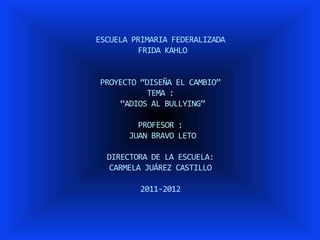ESCUELA PRIMARIA FEDERALIZADA
         FRIDA KAHLO


PROYECTO “DISEÑA EL CAMBIO”
           TEMA :
    “ADIOS AL BULLYING”

         PROFESOR :
       JUAN BRAVO LETO

  DIRECTORA DE LA ESCUELA:
  CARMELA JUÁREZ CASTILLO

         2011-2012
 