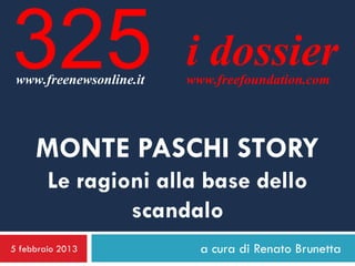 325
 www.freenewsonline.it
                         i dossier
                         www.freefoundation.com




     MONTE PASCHI STORY
        Le ragioni alla base dello
                scandalo
5 febbraio 2013            a cura di Renato Brunetta
 