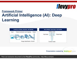 This is an exclusive document to the FlevyPro community - http://flevy.com/pro
Framework Primer
Artificial Intelligence (AI): Deep
Learning
Presentation created by
CONVOLUTIONAL NEURAL NETWORK RECURRENT NEUTRAL NETWORK
Input Feature extraction and mapping Output
Image classification: Human
Hidden Layer
Output layerInput layer
Context nodes
 