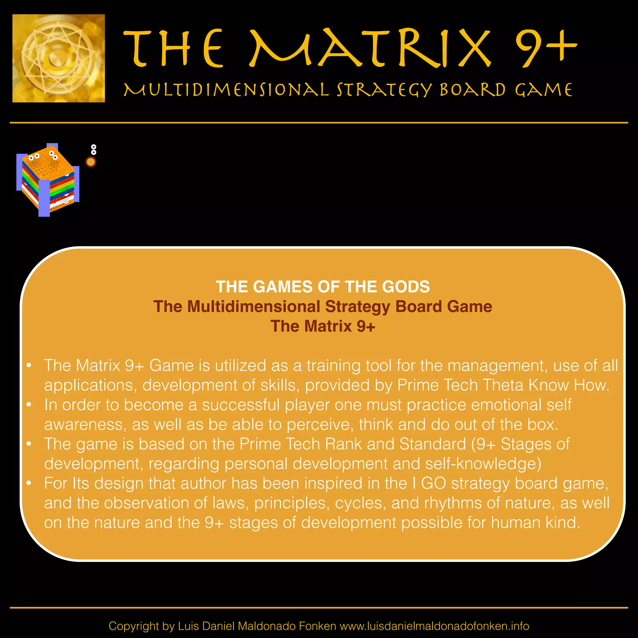 Copyright by Luis Daniel Maldonado Fonken www.luisdanielmaldonadofonken.info
The Matrix 9+
Multidimensional Strategy Board Game
!
THE GAMES OF THE GODS!
The Multidimensional Strategy Board Game!
The Matrix 9+!
!
• The Matrix 9+ Game is utilized as a training tool for the management, use of all
applications, development of skills, provided by Prime Tech Theta Know How.
• In order to become a successful player one must practice emotional self
awareness, as well as be able to perceive, think and do out of the box.
• The game is based on the Prime Tech Rank and Standard (9+ Stages of
development, regarding personal development and self-knowledge)
• For Its design that author has been inspired in the I GO strategy board game,
and the observation of laws, principles, cycles, and rhythms of nature, as well
on the nature and the 9+ stages of development possible for human kind.
!
 