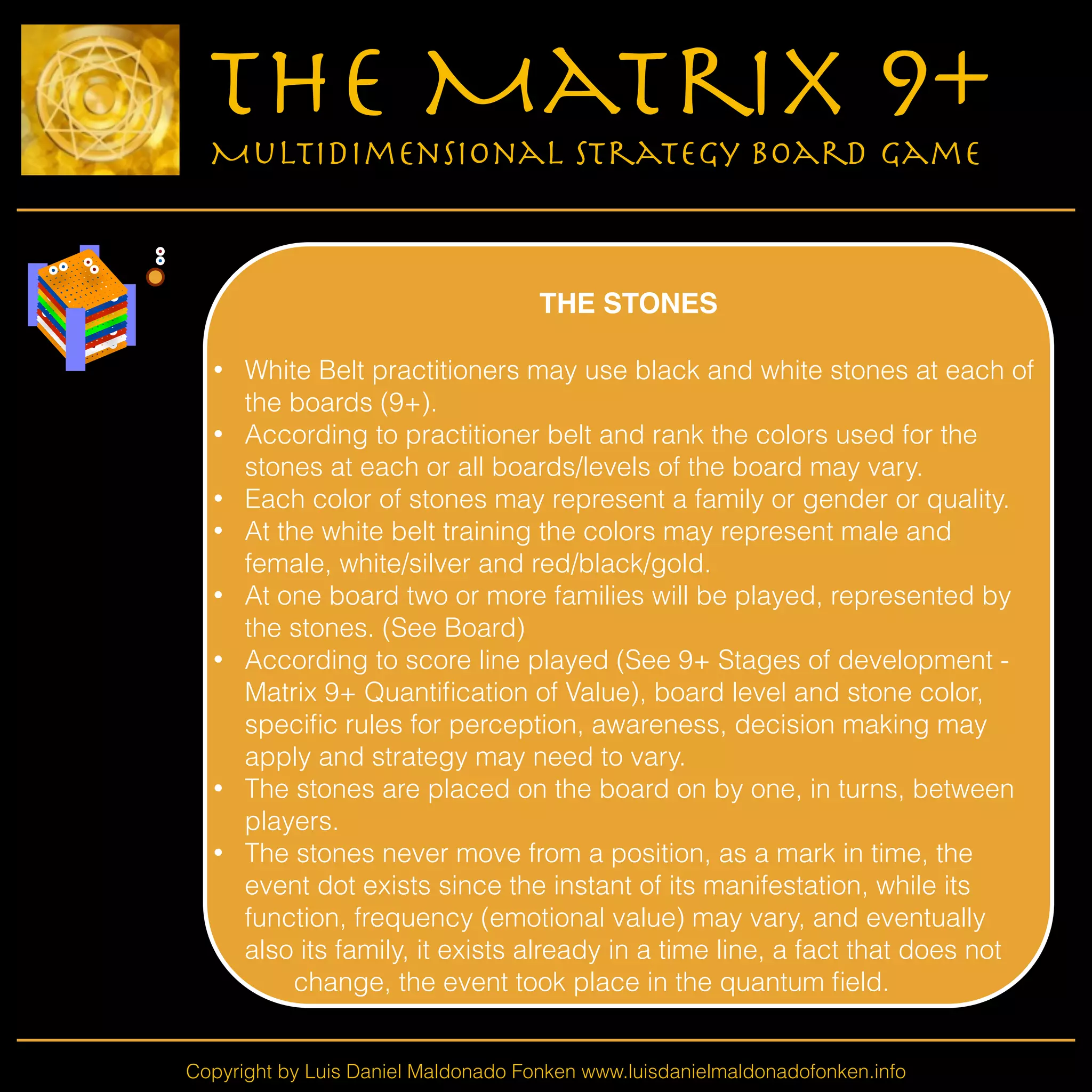 Copyright by Luis Daniel Maldonado Fonken www.luisdanielmaldonadofonken.info
The Matrix 9+
Multidimensional Strategy Board Game
!
THE STONES!
!
• White Belt practitioners may use black and white stones at each of
the boards (9+).
• According to practitioner belt and rank the colors used for the
stones at each or all boards/levels of the board may vary.
• Each color of stones may represent a family or gender or quality.
• At the white belt training the colors may represent male and
female, white/silver and red/black/gold.
• At one board two or more families will be played, represented by
the stones. (See Board)
• According to score line played (See 9+ Stages of development -
Matrix 9+ Quantiﬁcation of Value), board level and stone color,
speciﬁc rules for perception, awareness, decision making may
apply and strategy may need to vary.
• The stones are placed on the board on by one, in turns, between
players.
• The stones never move from a position, as a mark in time, the
event dot exists since the instant of its manifestation, while its
function, frequency (emotional value) may vary, and eventually
also its family, it exists already in a time line, a fact that does not
change, the event took place in the quantum ﬁeld.
 