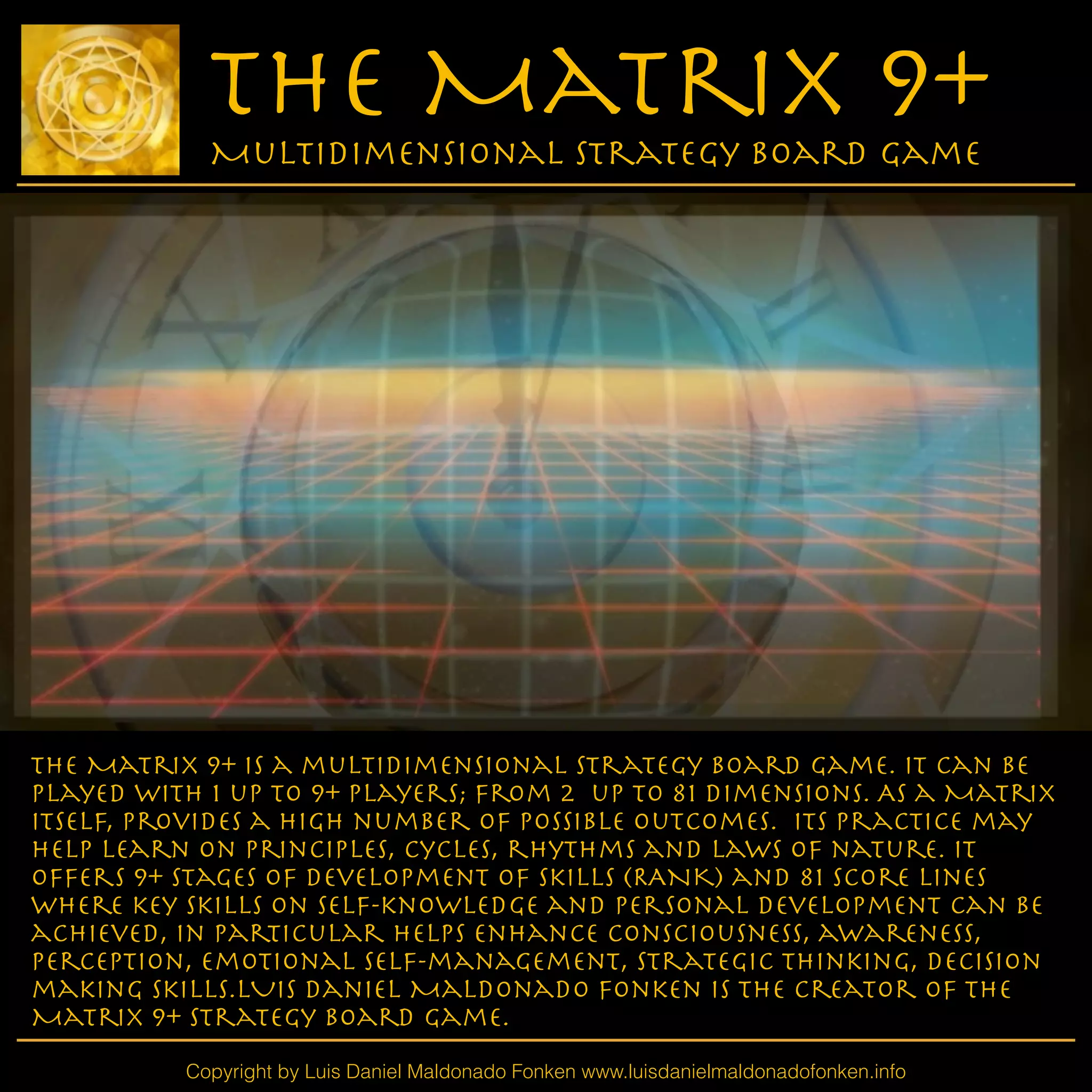 The Matrix 9+ is a multidimensional strategy board game. It can be
played with 1 up to 9+ players; from 2 up to 81 dimensions. As a Matrix
itself, provideS a high number of possible outcomes. Its practice may
help learn on principles, cycles, rhythms and laws of nature. IT
offers 9+ stages of development of skills (RANK) and 81 Score lines
where key skills on self-knowledge and personal development can be
achieved, in particular helps enhance consciousness, awareness,
Perception, emotional self-management, strategic thinking, decision
making skills.LUIS Daniel Maldonado Fonken is the creator of the
Matrix 9+ Strategy Board Game.
Copyright by Luis Daniel Maldonado Fonken www.luisdanielmaldonadofonken.info
The Matrix 9+
Multidimensional Strategy Board Game
 