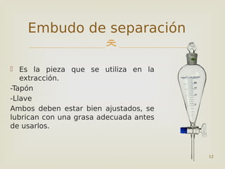 
 Es la pieza que se utiliza en la
extracción.
-Tapón
-Llave
Ambos deben estar bien ajustados, se
lubrican con una grasa adecuada antes
de usarlos.
12
Embudo de separación
 