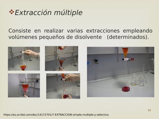 16
Extracción múltiple
Consiste en realizar varias extracciones empleando
volúmenes pequeños de disolvente (determinados).
https://es.scribd.com/doc/14172701/7-EXTRACCION-simple-multiple-y-selectiva
 