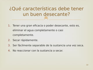 
1. Tener una gran eficacia o poder desecante, esto es,
eliminar el agua completamente o casi
completamente.
2. Secar rápidamente.
3. Ser fácilmente separable de la sustancia una vez seca.
4. No reaccionar con la sustancia a secar.
22
¿Qué características debe tener
un buen desecante?
 