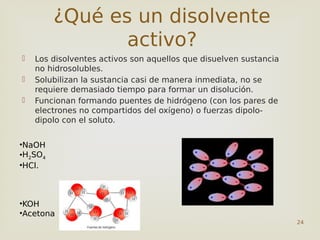 24
 Los disolventes activos son aquellos que disuelven sustancia
no hidrosolubles.
 Solubilizan la sustancia casi de manera inmediata, no se
requiere demasiado tiempo para formar un disolución.
 Funcionan formando puentes de hidrógeno (con los pares de
electrones no compartidos del oxígeno) o fuerzas dipolo-
dipolo con el soluto.
¿Qué es un disolvente
activo?
•NaOH
•H2SO4
•HCl.
•KOH
•Acetona
 