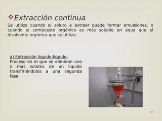 27
Extracción continua
Se utiliza cuando el soluto a extraer puede formar emulsiones, o
cuando el compuesto orgánico es más soluble en agua que el
disolvente orgánico que se utiliza.
a) Extracción liquido-liquido:
Proceso en el que se eliminan uno
o mas solutos de un liquido
transfiriéndolos a una segunda
fase
 