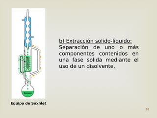 28
b) Extracción solido-liquido:
Separación de uno o más
componentes contenidos en
una fase solida mediante el
uso de un disolvente.
Equipo de Soxhlet
 