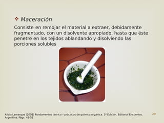 29
 Maceración
Consiste en remojar el material a extraer, debidamente
fragmentado, con un disolvente apropiado, hasta que éste
penetre en los tejidos ablandando y disolviendo las
porciones solubles
Alicia Lamarque (2008) Fundamentos teórico – prácticos de química orgánica. 1º Edición. Editorial Encuentro,
Argentina. Págs. 48-51
 