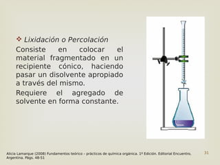 31
 Lixidación o Percolación
Consiste en colocar el
material fragmentado en un
recipiente cónico, haciendo
pasar un disolvente apropiado
a través del mismo.
Requiere el agregado de
solvente en forma constante.
Alicia Lamarque (2008) Fundamentos teórico – prácticos de química orgánica. 1º Edición. Editorial Encuentro,
Argentina. Págs. 48-51
 