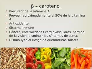 36
β – caroteno
o Precursor de la vitamina A
o Proveen aproximadamente el 50% de la vitamina
A
o Antioxidante
o Sistema inmune
o Cáncer, enfermedades cardiovasculares, perdida
de la visión, disminuir los síntomas de asma.
o Disminuyen el riesgo de quemaduras solares.
 