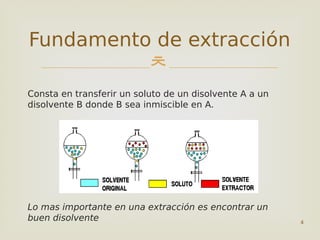 
4
Fundamento de extracción
Consta en transferir un soluto de un disolvente A a un
disolvente B donde B sea inmiscible en A.
Lo mas importante en una extracción es encontrar un
buen disolvente
 
