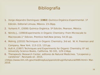 Bibliografía
1. Xorge Alejandro Domínguez (1982) Química Orgánica Experimental. 1ª
Edición. Editorial Limusa, México. 23-26pp.
2. Yurkanis P., (2008) Química Orgánica. 5ª Edición, Pearson, México.
3. Nimitz.J., (1990)Experiments in Organic Chemistry: From Microscale to
Macroscale.1° Edicion, Prentice Hall,New Jersey. 54,55 pp.
4. Mohrig. J(2010) Techniques in Organic Chemistry. 3rd ed. W. H. Freeman and
Company, New York. 113-115, 133 pp.
5. Ault A.,(1997) Techniques and Experiments for Organic Chemistry. 6th
ed.
University Science Books, California. 92-101, 129-134pp.
6. Therapeutic Research Center, editores de Natural Medicines. “Licopenos y
carotenos”. Revisado en 2015.
<https://www.nlm.nih.gov/medlineplus/spanish/druginfo/natural/999.html> Mar.
2016.
58
 