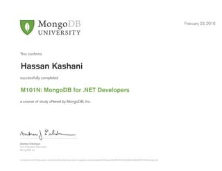 Andrew Erlichson
Vice President, Education
MongoDB, Inc.
This conﬁrms
successfully completed
a course of study offered by MongoDB, Inc.
February 23, 2016
Hassan Kashani
M101N: MongoDB for .NET Developers
Authenticity of this document can be verified at http://education.mongodb.com/downloads/certificates/c82cff425b354e338dce3bb6f4296726/Certificate.pdf
 