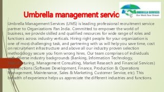 Umbrella management services
Umbrella Management Services (UMS) is leading professional recruitment service
partner to Organizations Pan India. Committed to empower the world of
business, we provide skilled and qualified resources for wide range of roles and
functions across industry verticals. Hiring right people for your organization is
one of most challenging task, and partnering with us will help you save time, cost
on recruitment infrastructure and above all our industry proven selection
methodology secure you from wrong hires. Our team comprises of individuals
with diverse industry backgrounds (Banking, Information Technology,
Manufacturing, Management Consulting, Market Research and Financial Services)
and functions (Software Development, Finance, Production & Operations
Management, Maintenance, Sales & Marketing, Customer Service, etc). This
breadth of experience helps us appreciate the different industries and functions.
 