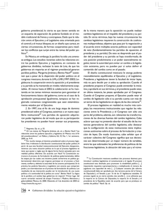 gobierno presidencial, lo cierto es que tienen sentido en                      de la misma manera que la oposición no puede realizar
un esquema de separación de poderes fundado en el mo-                          cambios legislativos sin el respaldo del presidente y su par-
delo tradicional de frenos y contrapesos. Dado que la rela-                    tido. En otros términos, bajo las nuevas circunstancias los
ción entre el Ejecutivo y el Legislativo esta orientada para                   cambios legislativos requieren la construcción de coalicio-
el control y el mutuo bloqueo, es un diseño que carece, en                     nes multipartidistas, objetivo que pasa por la negociación y
ciertas circunstancias, de formas cooperativas para resol-                     el acuerdo entre múltiples actores políticos con capacidad
ver los conflictos que surjan entre las ramas del poder po-                    de veto (fundamentalmente los partidos de oposición, el
lítico21.                                                                      presidente y su partido). De esto se desprende que el po-
      En México, sin embargo, la parálisis ha sido una amena-                  der del presidente y su partido se haya transformado, de
za ambigua. Los estudios recientes sobre las relaciones en-                    una posición predominante a un poder esencialmente ne-
tre los poderes Ejecutivo y Legislativo, en contexto de                        gativo, tienen la autoridad para evitar un cambio a la legisla-
gobiernos divididos, rechazan la tesis de Linz, de que los                     ción existente, pero no pueden por sí solos definir el
gobiernos sin mayorías en el régimen presidencial generan                      contenido del cambio como en el pasado.
parálisis política. Margarita Jiménez y Benito Nacif22 sostie-                      El diseño constitucional mexicano le otorga poderes
nen que a pesar de la dispersión del poder político en el                      razonablemente equilibrados al Ejecutivo y el Legislativo.
congreso mexicano, durante la LVII y LVIII (1997-2003) Le-                     Presidente y legisladores tienen la facultad de iniciar leyes,
gislaturas la cooperación entre la oposición y el presidente                   más no para decidir por si solos su aprobación. Cuando el
y su partido se ha mantenido en niveles relativamente acep-                    presidente propone el Congreso puede enmendar la inicia-
tables. Al menos hasta el 2003, la colaboración se ha man-                     tiva y aprobarla en sus términos, y el presidente puede vetar,
tenido en los temas mínimos necesarios para garantizar el                      en última instancia, las piezas aprobadas por el Congreso.
funcionamiento básico del gobierno, como es el caso de la                      Cuando el Congreso propone, el Ejecutivo puede vetar el
aprobación presupuestal. Igualmente, tampoco se han re-                        cambio de legislación sólo si su partido cuenta con más de
gistrado consensos congresionales que sean sistemática-                        un tercio de los legisladores en alguna de las dos cámaras24.
mente vetados por el Ejecutivo.                                                     El proceso legislativo en realidad es mucho más com-
      2. En 1997, tras el fin de una larga etapa de dominio                    plejo, los mecanismos institucionales que regulan las rela-
presidencial sobre el Congreso, asistimos a un nuevo equi-                     ciones entre la Presidencia y el Congreso son sólo una
librio institucional23. Los partidos de oposición adquirie-                    parte del problema, además, son relevantes las transforma-
ron poder legislativo de tal modo que sin su participación                     ciones de las diversas fuentes del cambio legislativo. Cabe
los presidentes no pueden hacer avanzar sus propuestas,                        aclarar que aquí no pretendo abordar el estudio de las ins-
                                                                               tancias generadoras del cambio legislativo, sólo destacar
   21
        Negretto, Op. cit., p. 55.                                             que la configuración de estas instituciones tiene implica-
   22
        Cfr. Los textos de Margarita Jiménez, ob. cit.; y Beníto Nacif, “Las   ciones autónomas sobre el proceso de formulación y crea-
relaciones entre los poderes ejecutivo y legislativo en México tras el fin     ción de leyes. De modo ilustrativo, cabe señalar que el
del presidencialismo”, en Política y Gobierno, Vol. XI, No. 1, 1er semestre,
2004, pp. 9-41.                                                                carácter colectivo del Congreso significa que sus decisio-
     23
        Por mucho tiempo, el dominio presidencial sobre el proceso legis-      nes son determinadas por un mayor número de variables,
lativo hizo irrelevante la distribución constitucional del poder político. A   entre las que sobresalen: las preferencias de políticas de las
partir de que esta facultad metaconstitucional del Ejecutivo desaparece,
tenemos una nueva situación política en la que el proceso legislativo se
                                                                               fracciones legislativas, la ubicación del statu quo y el núme-
tiene que ajustar a reglas que de alguna forma fueron pensadas para una
realidad política diferente. De acuerdo con Nacif “la Constitución es-
tructura el proceso de formulación de políticas gubernamentales, define
                                                                                  24
las etapas por las cuales una iniciativa puede convertirse en política gu-            “La Constitución mexicana establece dos procesos distintos para
bernamental, determina qué órganos participan en el proceso y, final-          introducir cambios legislativos: el constitucional y el regular. El proceso
mente, confiere y delimita la autoridad de los actores participantes. En la    constitucional esta diseñado para promover la estabilidad política […]
práctica, los poderes Ejecutivo y Legislativo son actores que comparten        imponiendo requisitos supramayoritarios y multiplicando el número de
poder y se interrelacionan en el proceso de formulación de políticas. Los      jugadores con capacidad de veto […] Cualquier iniciativa [de reforma
resultados de esa interacción pueden ser: la introducción de una nueva         constitucional] debe ser aprobada por dos terceras partes de la Cámara
política o la continuidad de la política en curso”. Benito Nacif. “La lógica   de Diputados y el Senado y por 16 de las 31 legislaturas estatales. El
de la parálisis y el cambio bajo gobiernos sin mayoría”. Primer lugar del      proceso regular es, en cierto sentido, más sencillo […], es suficiente que
cuarto certamen nacional de ensayo Francisco I. Madero, Alternancia y          la mayoría en la Cámara de Diputados, la mayoría en el Senado y el
gobernabilidad, México, IFE, 2000. Obtenido el 3 de diciembre de 2004 en       presidente de la República estén de acuerdo para que se produzca un
<http://www.ife.org.mx>.                                                       cambio de política” Nacif, Op. cit.


 56           Gobiernos divididos: la relación ejecutivo-legislativo
 