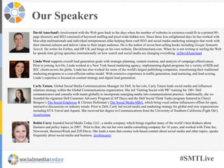 #SMTLive
Our Speakers
David Amerland's involvement with the Web goes back to the days when the number of websites in existence could fit in a printed 80-
page directory and SEO consisted of keyword stuffing and pixel-wide hidden text. Since those less enlightened days he has worked with
blue-chip multinationals and individual entrepreneurs alike helping them craft SEO and social media marketing strategies that work with
their internal cultures and deliver value to their target audience. He is the author of seven best-selling books including Google Semantic
Search. He writes for Forbes, and HP UK and blogs on his own website, DavidAmerland.com. When he is not writing or surfing the Web
he spends time giving speeches internationally on how search and social media are changing everything. @DavidAmerland
Linda West supports overall lead generation goals with strategic planning, content creation, and analysis of campaign effectiveness.
Prior to joining Act-On, Linda worked at a New York based marketing agency, implementing digital programs for a variety of B2B and
B2C clients across the globe. Linda has also worked for some of the world's largest publishing companies, transitioning their traditional
marketing programs to a cost-efficient online model. With extensive experience in traffic generation, lead nurturing, and lead scoring,
Linda’s expertise is focused on content strategy and digital lead generation.
Carly Tatum, Global Social Media Communications Manager for Dell. In her role, Carly Tatum leads social media and influencer
relations strategy within the Global Communications organization. She led “Getting Social with PR” training for 100+ Dell
communicators and consults with teams globally to incorporate emerging media into communications practice. Additionally, she co-
founded the signature Dell Customer Advisory Program (CAP Days) and the Dell Social Think Tanks program featured in Cheryl
Burgess’s The Social Employee & Christer Holloman’s The Social Media MBA, which bring vocal online influencers offline for open,
interactive discussions on industry trends. Prior to Dell, Carly led social media and marketing strategy for global mid-size organizations
including STA Travel and Aquent. She received her degree in Communications from the University of Southern California (Fight On!).
@carlyjeane
Robin Carey founded Social Media Today LLC, a media company which brings together many of the world’s best thinkers about
business and policy topics, in 2007. Prior to that, she ran her own media consulting company for 16 years, and worked with Time Inc,
Newsweek, BusinessWeek and Ziff-Davis. She leads a team that curates web-based content about social media and other topics, speaks
frequently about social media and business. @robincarey
 