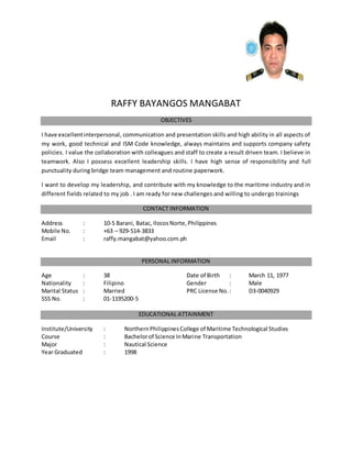 RAFFY BAYANGOS MANGABAT
OBJECTIVES
I have excellentinterpersonal, communication and presentation skills and high ability in all aspects of
my work, good technical and ISM Code knowledge, always maintains and supports company safety
policies. I value the collaboration with colleagues and staff to create a result driven team. I believe in
teamwork. Also I possess excellent leadership skills. I have high sense of responsibility and full
punctuality during bridge team management and routine paperwork.
I want to develop my leadership, and contribute with my knowledge to the maritime industry and in
different fields related to my job . I am ready for new challenges and willing to undergo trainings
CONTACT INFORMATION
Address : 10-S Barani, Batac, IlocosNorte,Philippines
Mobile No. : +63 – 929-514-3833
Email : raffy.mangabat@yahoo.com.ph
PERSONAL INFORMATION
Age : 38 Date of Birth : March 11, 1977
Nationality : Filipino Gender : Male
Marital Status : Married PRC License No.: D3-0040929
SSS No. : 01-1195200-5
EDUCATIONAL ATTAINMENT
Institute/University : NorthernPhilippinesCollege of Maritime Technological Studies
Course : Bachelorof Science InMarine Transportation
Major : Nautical Science
Year Graduated : 1998
 