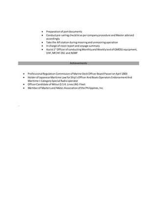  Preparationof portdocuments
 Conductpre-sailingchecklistaspercompanyprocedure andMaster advised
accordingly
 Take the Aftstationduringmooringandunmooringoperation
 In charge of noonreport and voyage summary
 Assist1st
Officerof conductingMonthlyandWeeklytestof GMDSS equipment,
VHF,MF/HF DSC and NDBP
Achievements
 ProfessionalRegulationCommissionof Marine DeckOfficerBoardPasseronApril 2003
 Holderof Japanese Maritime Law forShip’sOfficerAndBoatsOperatorsEndorsementAnd
Maritime I-CategorySpecial Radiooperator
 OfficerCandidate of Mitsui O.S.K.LinesLNG-Fleet
 Memberof Mastersand Mates Associationof the Philippines,Inc.
.
 